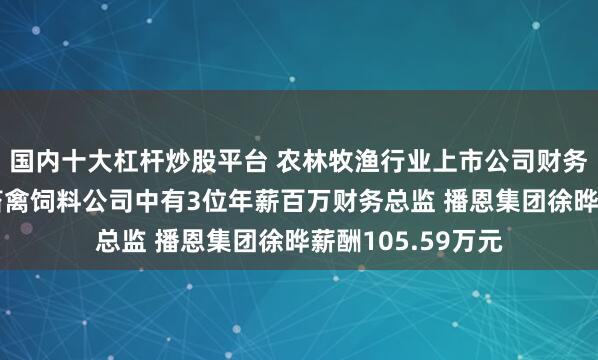 国内十大杠杆炒股平台 农林牧渔行业上市公司财务总监观察：9家畜禽饲料公司中有3位年薪百万财务总监 播恩集团徐晔薪酬105.59万元