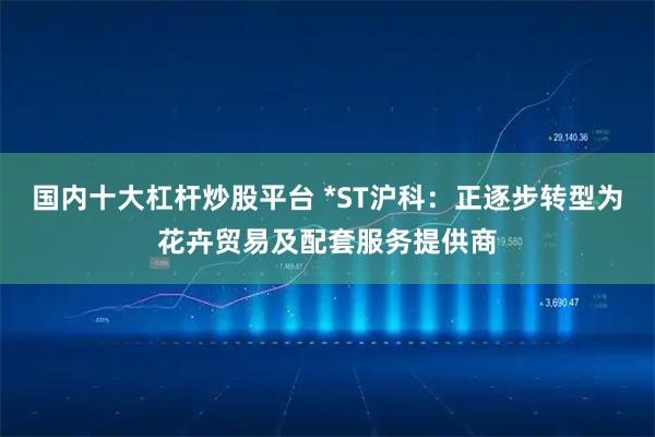 国内十大杠杆炒股平台 *ST沪科：正逐步转型为花卉贸易及配套服务提供商