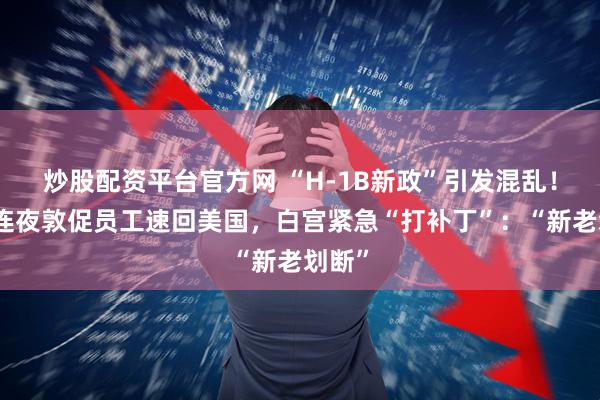 炒股配资平台官方网 “H-1B新政”引发混乱！硅谷连夜敦促员工速回美国，白宫紧急“打补丁”：“新老划断”