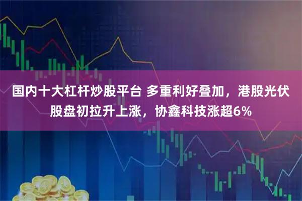 国内十大杠杆炒股平台 多重利好叠加，港股光伏股盘初拉升上涨，协鑫科技涨超6%