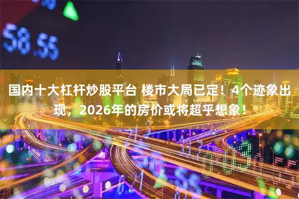 国内十大杠杆炒股平台 楼市大局已定！4个迹象出现，2026年的房价或将超乎想象！