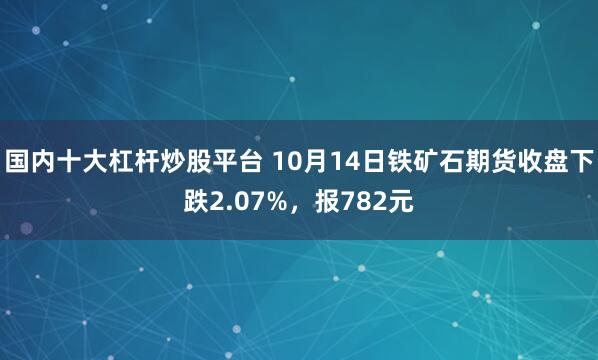国内十大杠杆炒股平台 10月14日铁矿石期货收盘下跌2.07%，报782元