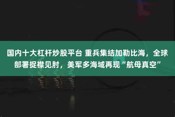国内十大杠杆炒股平台 重兵集结加勒比海，全球部署捉襟见肘，美军多海域再现“航母真空”