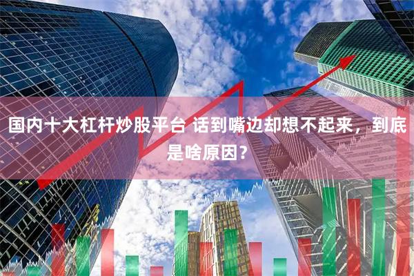 国内十大杠杆炒股平台 话到嘴边却想不起来，到底是啥原因？