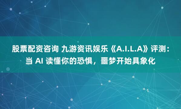 股票配资咨询 九游资讯娱乐《A.I.L.A》评测：当 AI 读懂你的恐惧，噩梦开始具象化