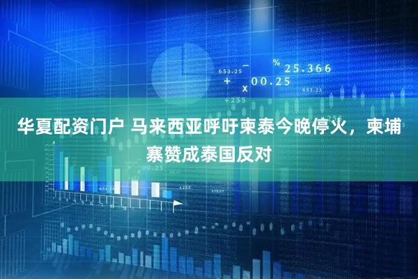 华夏配资门户 马来西亚呼吁柬泰今晚停火，柬埔寨赞成泰国反对