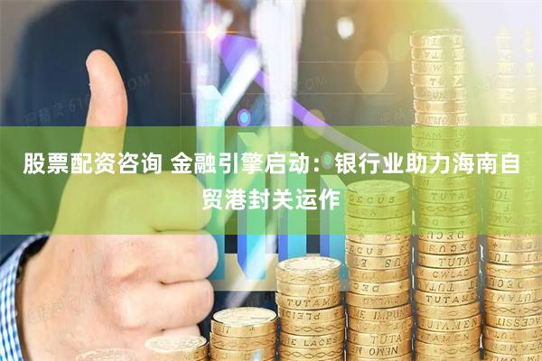 股票配资咨询 金融引擎启动：银行业助力海南自贸港封关运作