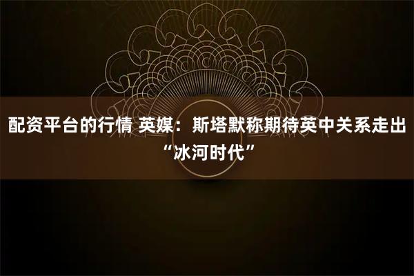 配资平台的行情 英媒：斯塔默称期待英中关系走出“冰河时代”