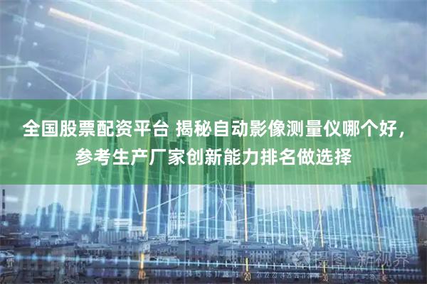 全国股票配资平台 揭秘自动影像测量仪哪个好，参考生产厂家创新能力排名做选择