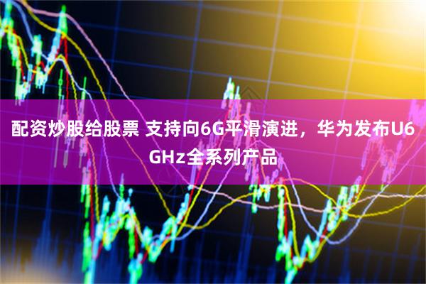 配资炒股给股票 支持向6G平滑演进，华为发布U6GHz全系列产品