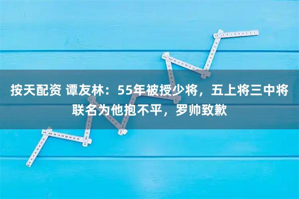 按天配资 谭友林：55年被授少将，五上将三中将联名为他抱不平，罗帅致歉