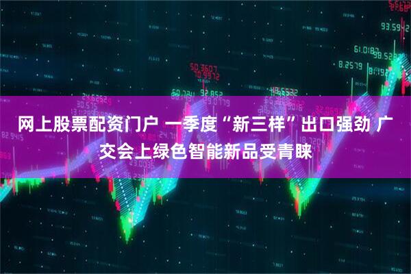 网上股票配资门户 一季度“新三样”出口强劲 广交会上绿色智能新品受青睐