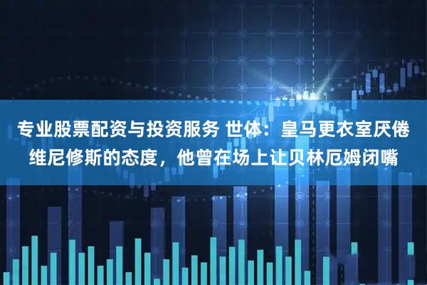 专业股票配资与投资服务 世体：皇马更衣室厌倦维尼修斯的态度，他曾在场上让贝林厄姆闭嘴