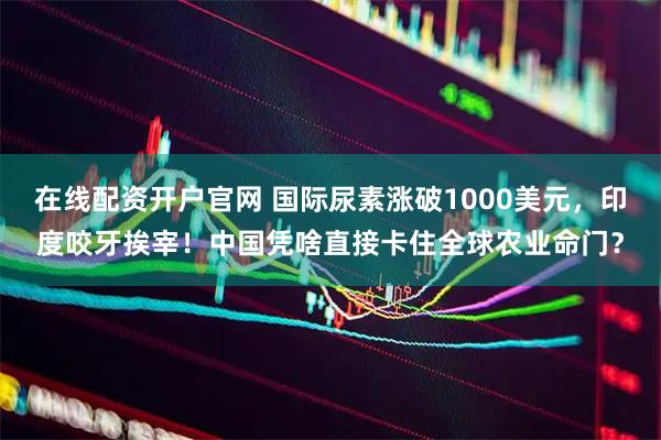 在线配资开户官网 国际尿素涨破1000美元，印度咬牙挨宰！中国凭啥直接卡住全球农业命门？