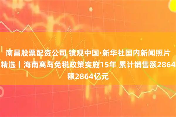 南昌股票配资公司 镜观中国·新华社国内新闻照片一周精选丨海南离岛免税政策实施15年 累计销售额2864亿元