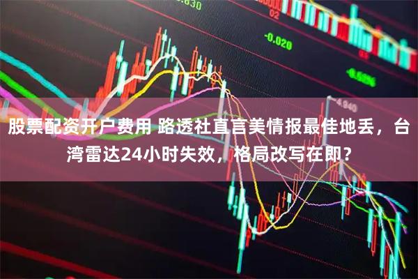 股票配资开户费用 路透社直言美情报最佳地丢，台湾雷达24小时失效，格局改写在即？
