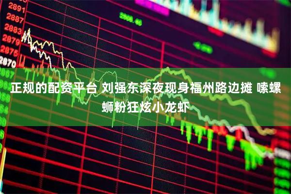 正规的配资平台 刘强东深夜现身福州路边摊 嗦螺蛳粉狂炫小龙虾