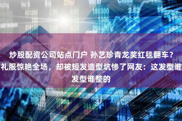 炒股配资公司站点门户 孙艺珍青龙奖红毯翻车？露背礼服惊艳全场，却被短发造型坑惨了网友：这发型谁整的