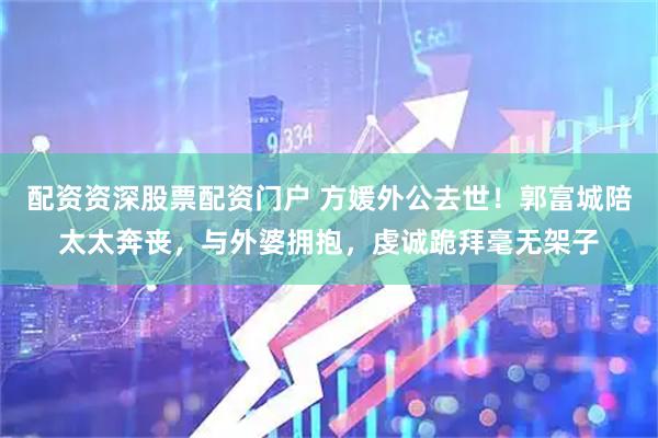 配资资深股票配资门户 方媛外公去世！郭富城陪太太奔丧，与外婆拥抱，虔诚跪拜毫无架子