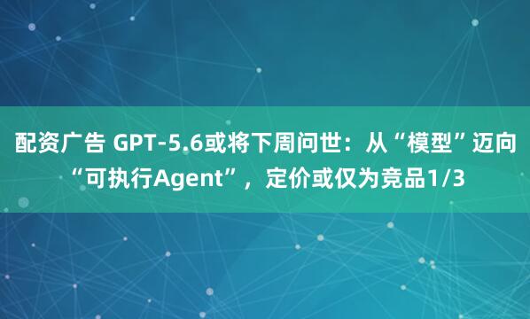 配资广告 GPT-5.6或将下周问世：从“模型”迈向“可执行Agent”，定价或仅为竞品1/3