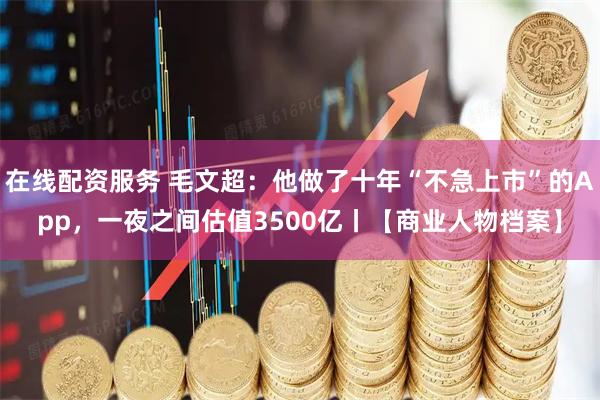 在线配资服务 毛文超：他做了十年“不急上市”的App，一夜之间估值3500亿丨【商业人物档案】