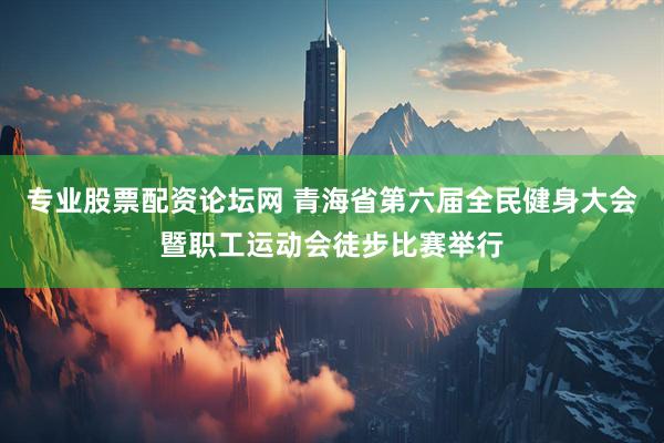 专业股票配资论坛网 青海省第六届全民健身大会暨职工运动会徒步比赛举行