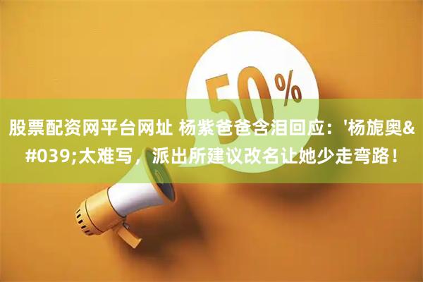 股票配资网平台网址 杨紫爸爸含泪回应：'杨旎奥'太难写，派出所建议改名让她少走弯路！