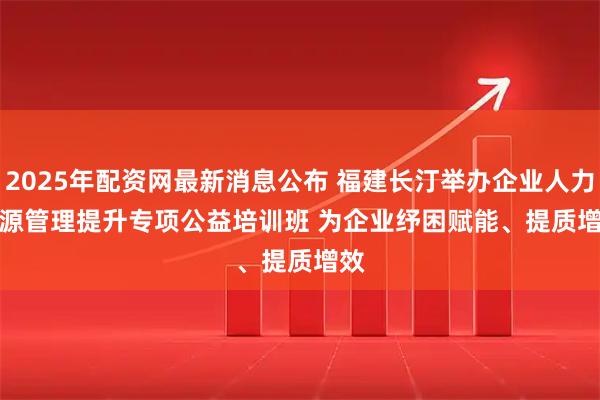 2025年配资网最新消息公布 福建长汀举办企业人力资源管理提升专项公益培训班 为企业纾困赋能、提质增效
