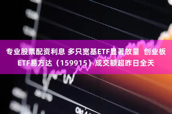 专业股票配资利息 多只宽基ETF显著放量  创业板ETF易方达（159915）成交额超昨日全天