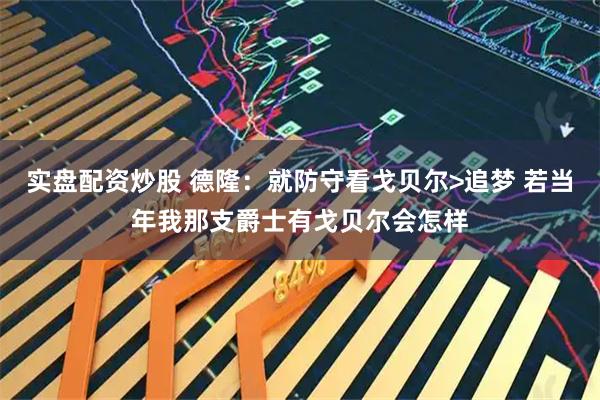 实盘配资炒股 德隆：就防守看戈贝尔>追梦 若当年我那支爵士有戈贝尔会怎样