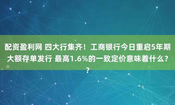 配资盈利网 四大行集齐！工商银行今日重启5年期大额存单发行 最高1.6%的一致定价意味着什么？