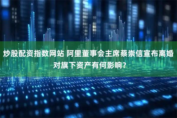炒股配资指数网站 阿里董事会主席蔡崇信宣布离婚 对旗下资产有何影响？