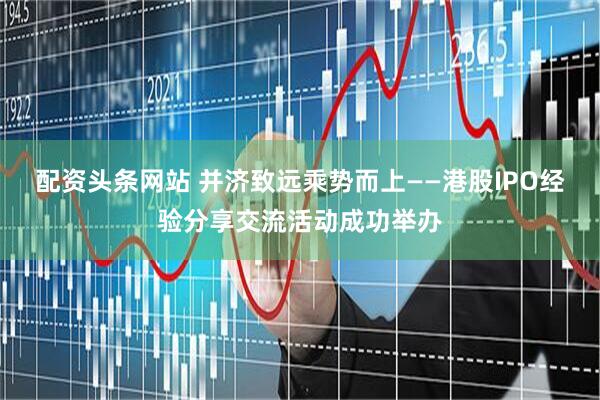配资头条网站 并济致远乘势而上——港股IPO经验分享交流活动成功举办