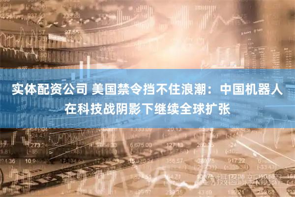 实体配资公司 美国禁令挡不住浪潮:中国机器人在科技战阴影下继续全球扩张
