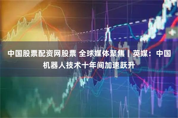 中国股票配资网股票 全球媒体聚焦｜英媒：中国机器人技术十年间加速跃升