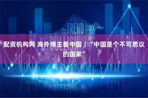 配资机构网 海外博主看中国｜“中国是个不可思议的国家”