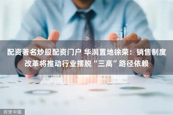 配资著名炒股配资门户 华润置地徐荣：销售制度改革将推动行业摆脱“三高”路径依赖