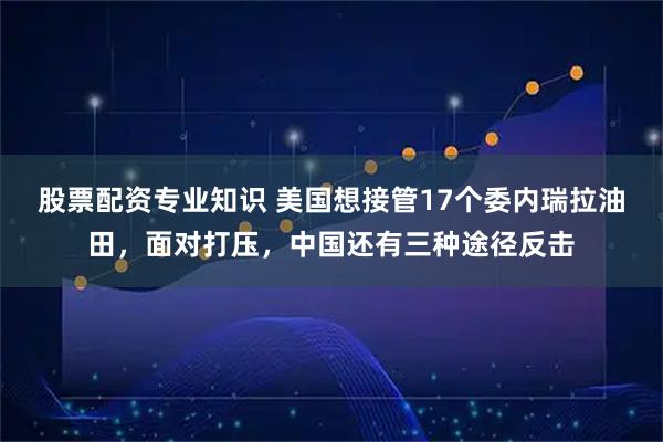 股票配资专业知识 美国想接管17个委内瑞拉油田，面对打压，中国还有三种途径反击