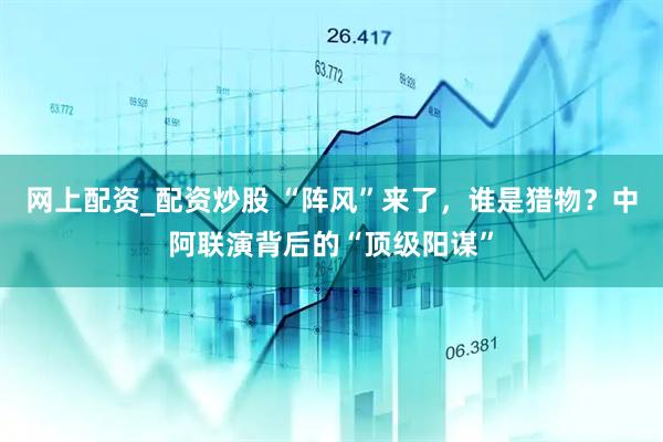 网上配资_配资炒股 “阵风”来了，谁是猎物？中阿联演背后的“顶级阳谋”