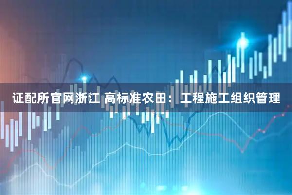 证配所官网浙江 高标准农田：工程施工组织管理