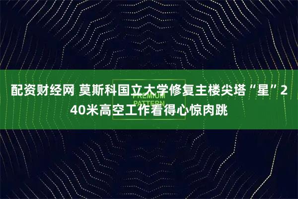配资财经网 莫斯科国立大学修复主楼尖塔“星”240米高空工作看得心惊肉跳